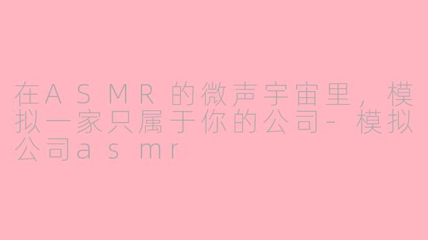 在ASMR的微声宇宙里,模拟一家只属于你的公司-模拟公司asmr