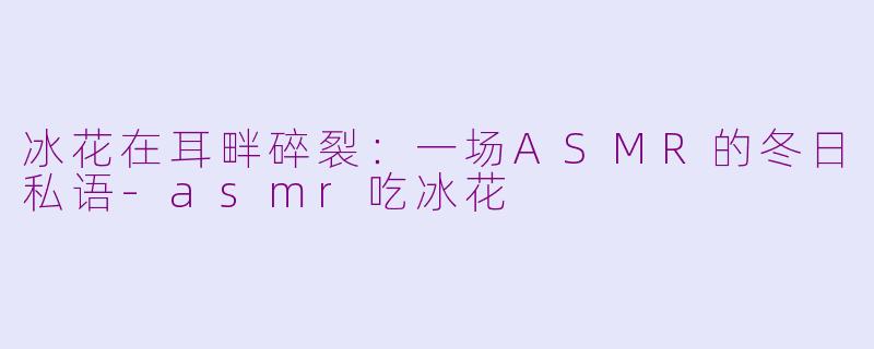 冰花在耳畔碎裂:一场ASMR的冬日私语-asmr吃冰花