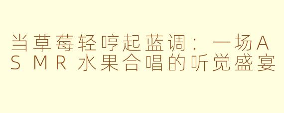当草莓轻哼起蓝调:一场ASMR水果合唱的听觉盛宴