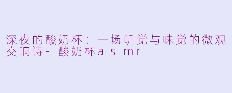深夜的酸奶杯:一场听觉与味觉的微观交响诗-酸奶杯asmr
