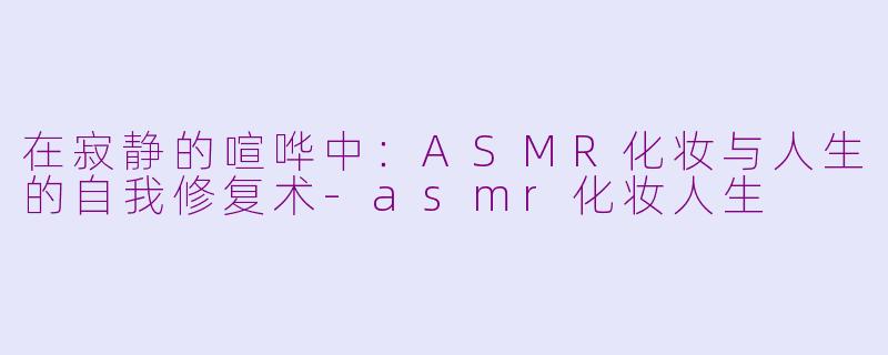 在寂静的喧哗中:ASMR化妆与人生的自我修复术-asmr化妆人生