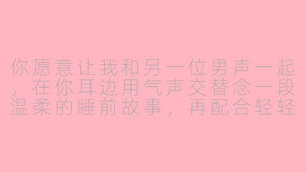 你愿意让我和另一位男声一起，在你耳边用气声交替念一段温柔的睡前故事，再配合轻轻的翻页和呼吸声吗？