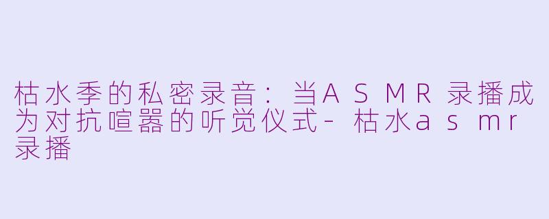 枯水季的私密录音：当ASMR录播成为对抗喧嚣的听觉仪式-枯水asmr录播