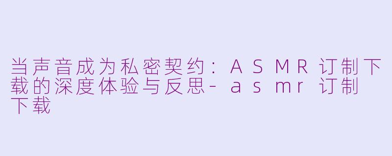 当声音成为私密契约：ASMR订制下载的深度体验与反思-asmr订制 下载