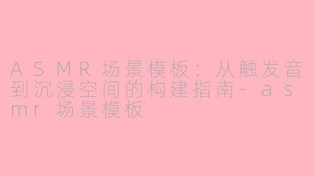 ASMR场景模板:从触发音到沉浸空间的构建指南-asmr场景模板