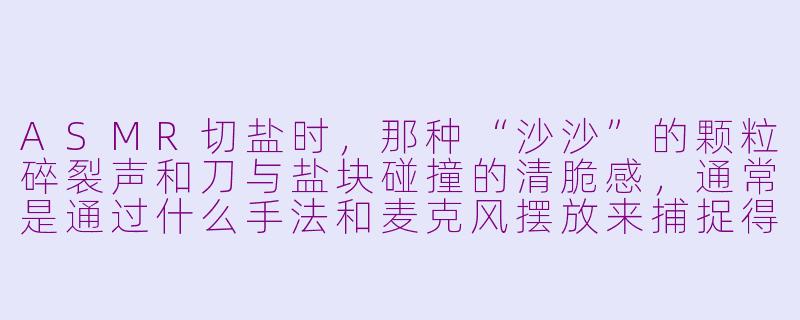 ASMR切盐时,那种“沙沙”的颗粒碎裂声和刀与盐块碰撞的清脆感,通常是通过什么手法和麦克风摆放来捕捉得最清晰、最有沉浸感的?-asmr切盐