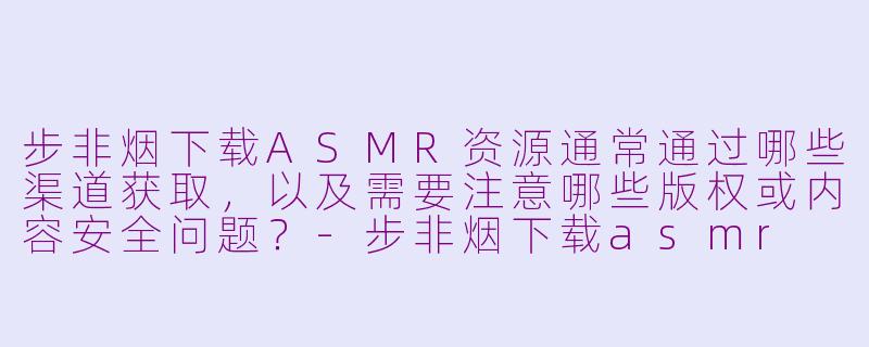 步非烟下载ASMR资源通常通过哪些渠道获取,以及需要注意哪些版权或内容安全问题?-步非烟下载asmr