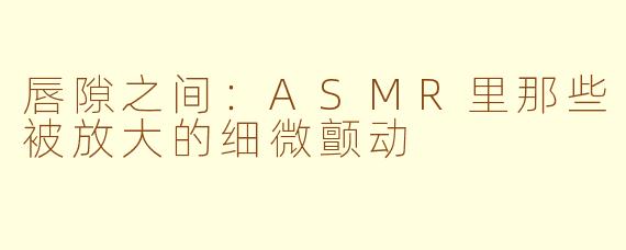 唇隙之间:ASMR里那些被放大的细微颤动