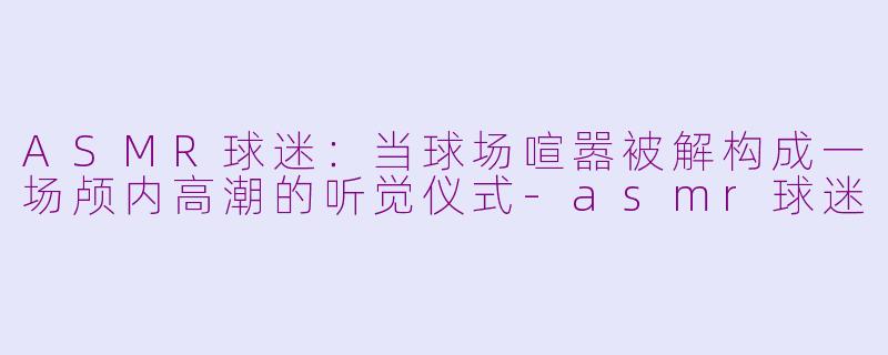 ASMR球迷：当球场喧嚣被解构成一场颅内高潮的听觉仪式