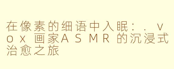 在像素的细语中入眠：.vox画家ASMR的沉浸式治愈之旅