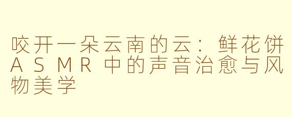 咬开一朵云南的云:鲜花饼ASMR中的声音治愈与风物美学
