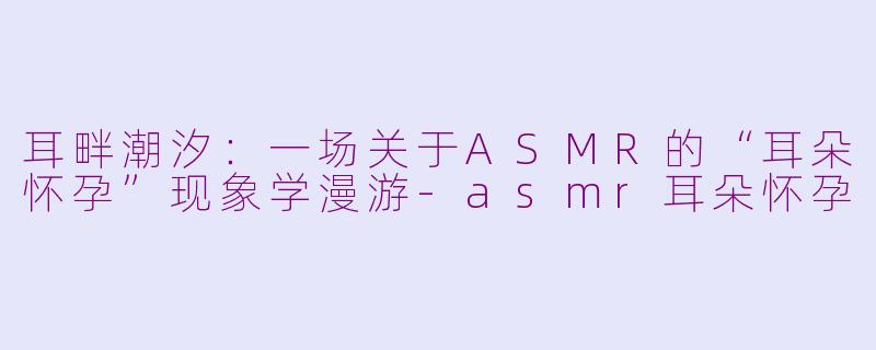 耳畔潮汐：一场关于ASMR的“耳朵怀孕”现象学漫游-asmr耳朵怀孕