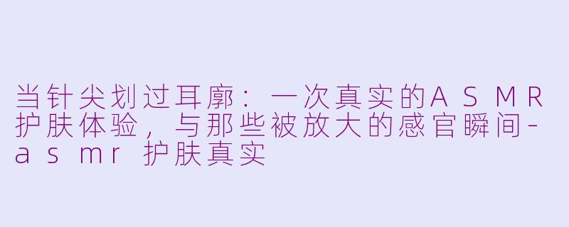 当针尖划过耳廓:一次真实的ASMR护肤体验,与那些被放大的感官瞬间-asmr护肤真实