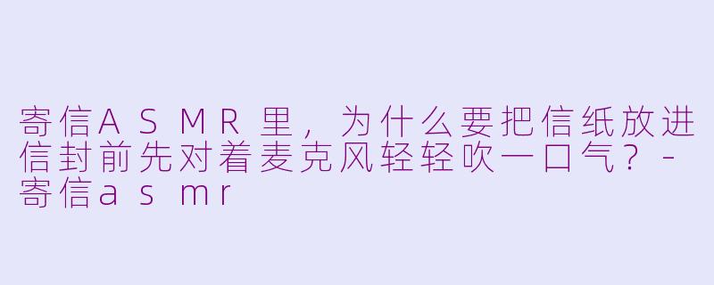 寄信ASMR里，为什么要把信纸放进信封前先对着麦克风轻轻吹一口气？-寄信asmr