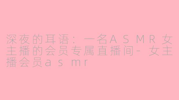 深夜的耳语:一名ASMR女主播的会员专属直播间-女主播会员asmr