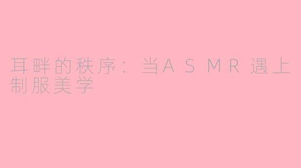 耳畔的秩序:当ASMR遇上制服美学