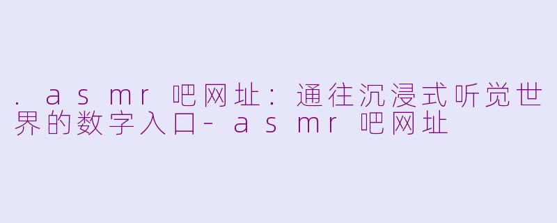 .asmr吧网址:通往沉浸式听觉世界的数字入口-asmr吧网址
