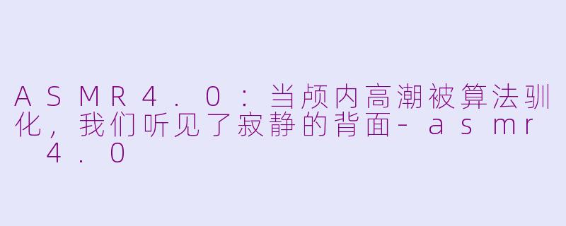 ASMR4.0:当颅内高潮被算法驯化,我们听见了寂静的背面-asmr 4.0
