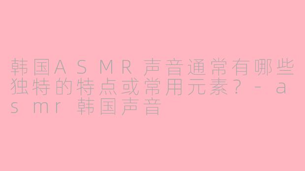 韩国ASMR声音通常有哪些独特的特点或常用元素？-asmr韩国声音