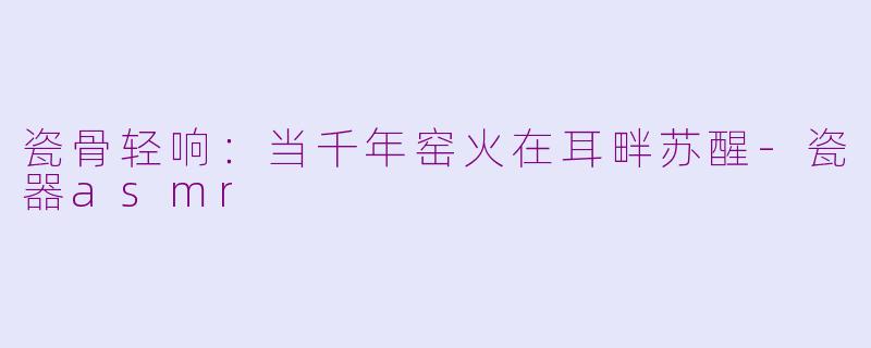 瓷骨轻响:当千年窑火在耳畔苏醒-瓷器asmr