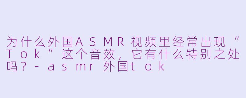为什么外国ASMR视频里经常出现“Tok”这个音效,它有什么特别之处吗?-asmr外国tok
