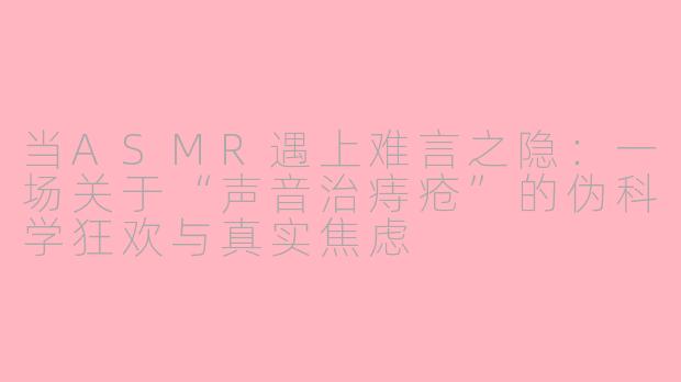 当ASMR遇上难言之隐:一场关于“声音治痔疮”的伪科学狂欢与真实焦虑