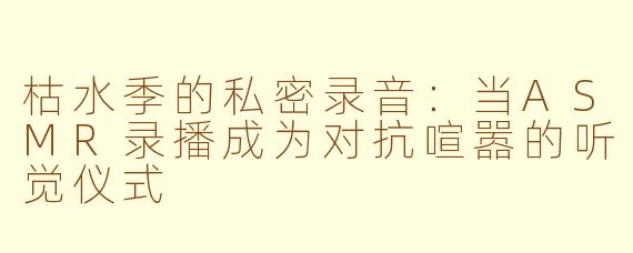 枯水季的私密录音：当ASMR录播成为对抗喧嚣的听觉仪式