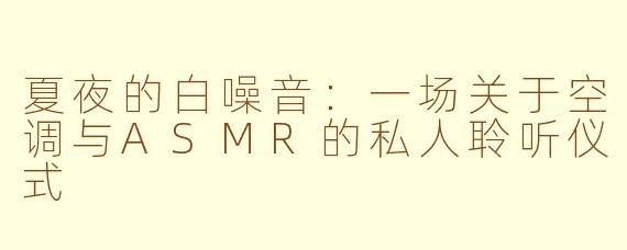 夏夜的白噪音：一场关于空调与ASMR的私人聆听仪式