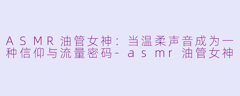 ASMR油管女神:当温柔声音成为一种信仰与流量密码-asmr油管女神