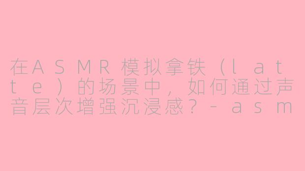 在ASMR模拟拿铁(latte)的场景中,如何通过声音层次增强沉浸感?-asmr模拟latte