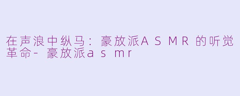 在声浪中纵马:豪放派ASMR的听觉革命-豪放派asmr