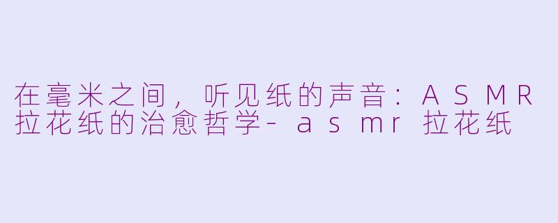 在毫米之间,听见纸的声音:ASMR拉花纸的治愈哲学-asmr拉花纸