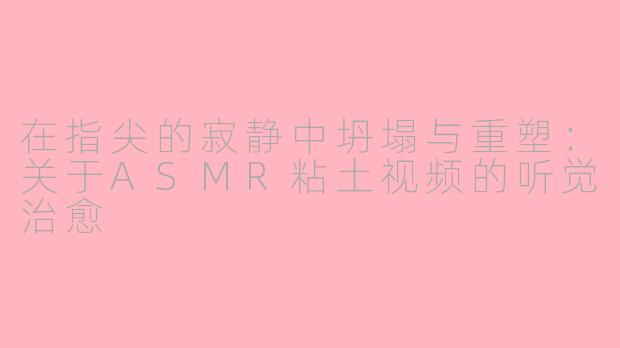 在指尖的寂静中坍塌与重塑:关于ASMR粘土视频的听觉治愈