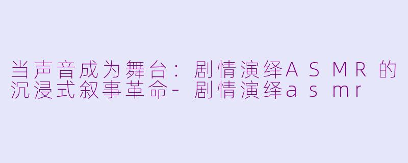 当声音成为舞台:剧情演绎ASMR的沉浸式叙事革命-剧情演绎asmr