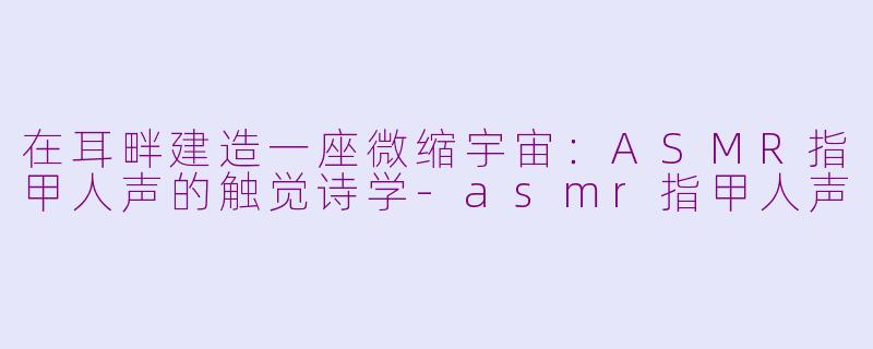 在耳畔建造一座微缩宇宙:ASMR指甲人声的触觉诗学-asmr指甲人声