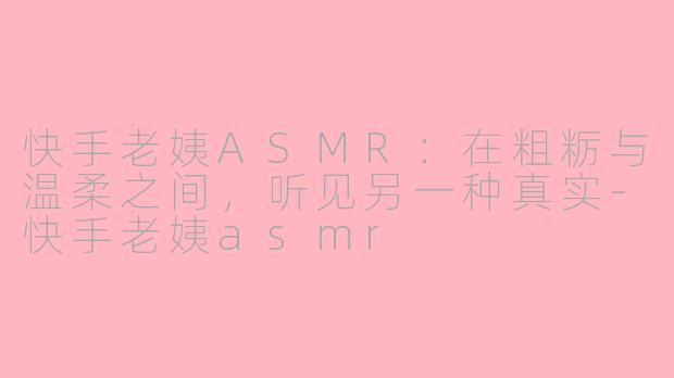 快手老姨ASMR:在粗粝与温柔之间,听见另一种真实-快手老姨asmr