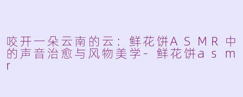 咬开一朵云南的云:鲜花饼ASMR中的声音治愈与风物美学-鲜花饼asmr