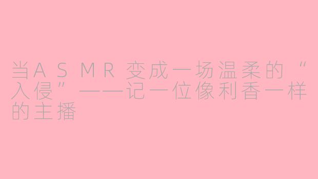 当ASMR变成一场温柔的“入侵”——记一位像利香一样的主播