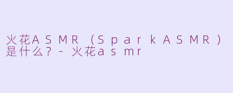 火花ASMR（SparkASMR）是什么？-火花asmr