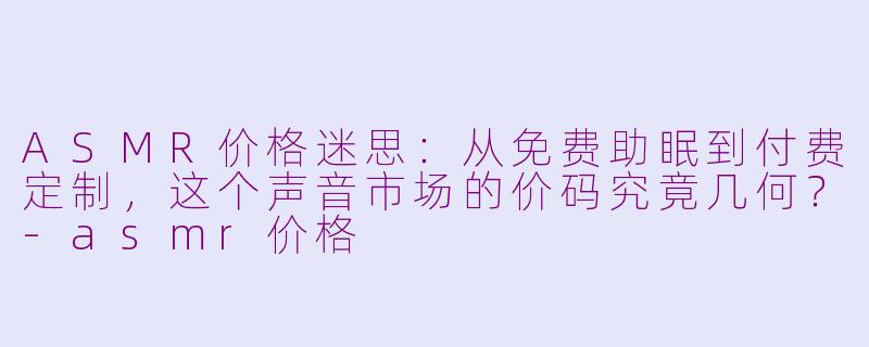 ASMR价格迷思：从免费助眠到付费定制，这个声音市场的价码究竟几何？-asmr价格