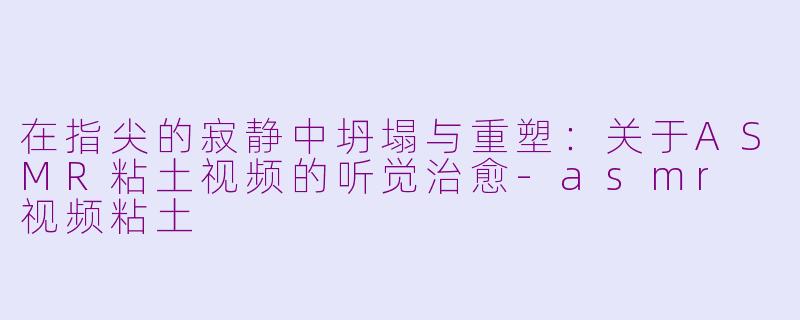 在指尖的寂静中坍塌与重塑:关于ASMR粘土视频的听觉治愈-asmr 视频粘土