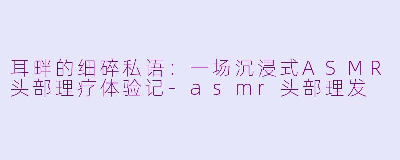 耳畔的细碎私语：一场沉浸式ASMR头部理疗体验记