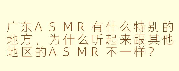 广东ASMR有什么特别的地方,为什么听起来跟其他地区的ASMR不一样?