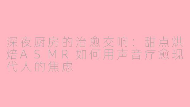 深夜厨房的治愈交响:甜点烘焙ASMR如何用声音疗愈现代人的焦虑