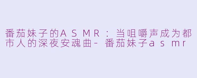 番茄妹子的ASMR:当咀嚼声成为都市人的深夜安魂曲-番茄妹子asmr