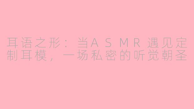 耳语之形:当ASMR遇见定制耳模,一场私密的听觉朝圣