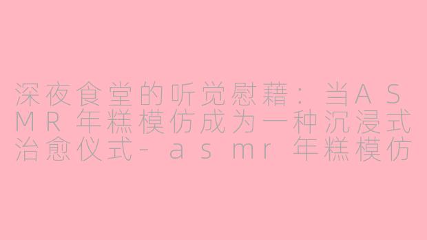 深夜食堂的听觉慰藉：当ASMR年糕模仿成为一种沉浸式治愈仪式-asmr年糕模仿