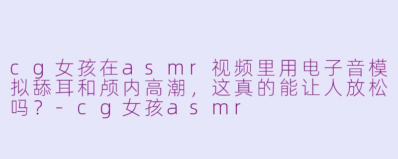 cg女孩在asmr视频里用电子音模拟舔耳和颅内高潮，这真的能让人放松吗？-cg女孩asmr