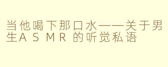 当他喝下那口水——关于男生ASMR的听觉私语