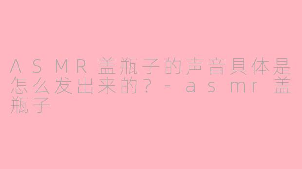 ASMR盖瓶子的声音具体是怎么发出来的？-asmr盖瓶子